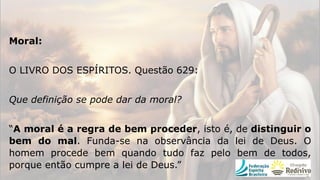 Moral:
O LIVRO DOS ESPÍRITOS. Questão 629:
Que definição se pode dar da moral?
“A moral é a regra de bem proceder, isto é, de distinguir o
bem do mal. Funda-se na observância da lei de Deus. O
homem procede bem quando tudo faz pelo bem de todos,
porque então cumpre a lei de Deus.”
 