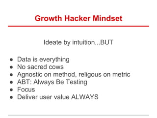 Growth Hacker Mindset

            Ideate by intuition...BUT

●   Data is everything
●   No sacred cows
●   Agnostic on method, religous on metric
●   ABT: Always Be Testing
●   Focus
●   Deliver user value ALWAYS
 