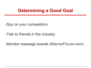 Determining a Good Goal

-Spy on your competitors

-Talk to friends in the industry

-Monitor message boards (WarriorForum.com)
 