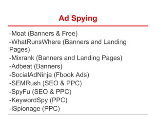Ad Spying
-Moat (Banners & Free)
-WhatRunsWhere (Banners and Landing
Pages)
-Mixrank (Banners and Landing Pages)
-Adbeat (Banners)
-SocialAdNinja (Fbook Ads)
-SEMRush (SEO & PPC)
-SpyFu (SEO & PPC)
-KeywordSpy (PPC)
-iSpionage (PPC)
 