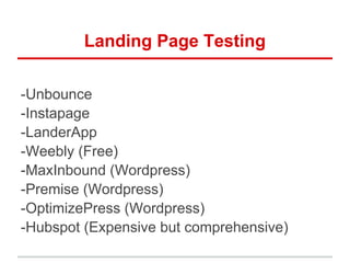 Landing Page Testing

-Unbounce
-Instapage
-LanderApp
-Weebly (Free)
-MaxInbound (Wordpress)
-Premise (Wordpress)
-OptimizePress (Wordpress)
-Hubspot (Expensive but comprehensive)
 