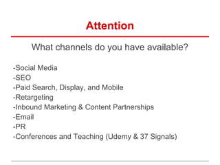Attention
     What channels do you have available?

-Social Media
-SEO
-Paid Search, Display, and Mobile
-Retargeting
-Inbound Marketing & Content Partnerships
-Email
-PR
-Conferences and Teaching (Udemy & 37 Signals)
 