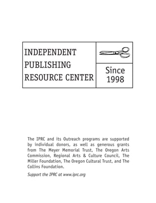 INDEPENDENT
PUBLISHING
                                        Since
RESOURCE CENTER                         1998




The IPRC and its Outreach programs are supported
by individual donors, as well as generous grants
from The Meyer Memorial Trust, The Oregon Arts
Commission, Regional Arts & Culture Council, The
Miller Foundation, The Oregon Cultural Trust, and The
Collins Foundation.
Support the IPRC at www.iprc.org


                                                        3
 