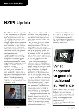 NZ Security36	 February - March 2012
Association News NZIPI
Ron McQuilter is the current chairman of the NZIPI and is
Managing Director of Paragon Investigations
Ron can be contacted by email: Ron.McQuilter@paragonnz.com
2012 and the start of a very busy year for
the New Zealand Institute of Professional
Investigators, the only New Zealand
Private Investigation Professional Body.
	 As such it is perhaps incumbent on us
to pick up the pieces from some poor
legislation. I refer to the recent introduction
of the Private Security Personnel and
Private Investigators Act 2010 governing
our profession that took 37 years in the
making, yet has some glaring issues one of
which could destroy our good reputation
committed private investigators have been
working for years to create.
	 Imagine letting a person practice law
without any training or qualification. You
just don’t believe it could ever happen.
	 So what about just putting a Police
uniform on any person with no training
or experience and letting them go around
in a Police car attending crimes and
interviewing witnesses.
	 Again, you would think the world had
gone nuts. Why then would a new Act
permit the Ministry of Justice to grant a
person a Certificate of Approval to be an
independent contractor Private Investigator
without any training, qualification or other
experience, just because the applicant
happens to pay for a Crowd Controllers
Certificate at the same time and just decides
to tick the box for PI.
NZIPI Update
	 It gets worse, if a truly well qualified and
experienced Private Investigator does the
reverse and ticks to be a Crowd Controller
then they will soon be required to sit an
exam, despite the persons Police or other
background.
	 For this reason, NZIPI have decided
to look very carefully at applications
for membership whilst at the same time
embarking on a soon to be released
marketing campaign promoting that clients
seek NZIPI membership status of their
investigators. Perhaps, this is the only way
a client could get some form of comfort
that the person to whom they have placed
their trust (and money) is at least regarded
by their peers as a person fit to be a
member of NZIPI.
	 Some good news though is that our
submissions to the New Zealand Transport
Agency were well received and after lengthy
dialogue access to the Motor Vehicle register
has been granted to many applicants, of
course on payment of the appropriate
fee. By way of background, no Private
Investigator in my 29 years in the business
here has to my knowledge ever been taken
to task over checking the owner of a vehicle.
	 What was interesting in our submissions
was when we discussed the necessity when
performing surveillance to ensure you are
following the correct suspect. It sounds
obvious but from a privacy perspective
how horrible is it if a Private Investigator
was following you around because you
unwittingly parked your car outside his
suspect’s house and the Investigator was
unable to determine the registered owner.
	 This surely invades another’s privacy and
also could allow a crime to occur while
the wrong person is being followed. The
granting of access does come with very strict
reporting and auditing requirements with the
onus on the Private Investigator to ensure
accurate records of all vehicles checked are
maintained and the purpose noted.
	 So with a positive start the outlook for
2012 is good for the members of NZIPI,
or more importantly the clients we act
for. The membership is united in our
Code of Ethics and promoting ourselves
as New Zealand’s foremost Professional
Investigative Industry Body.
What
happened
to good old
fashioned
surveillance
PI gets a flash new Snitch GPS tracker
purpose adapted to allow it to be both
hard wired and battery operated.
	 The PI decides to test the battery life
(expected to be four days). So the very
busy PI plants the GPS somewhere
were it cannot easily be found, then
forgets where he put it 	
	 That was on 29 September 2011 and
it’s still missing.
 