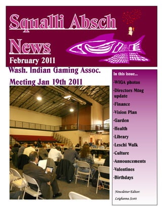 Squalli Absch
News
February 2011
Wash. Indian Gaming Assoc.   In this issue…

Meeting Jan 19th 2011        -WIGA photos
                             -Directors Mtng
                              update
                             -Finance
                             -Vision Plan
                             -Garden
                             -Health
                             -Library
                             -Leschi Walk
                             -Culture
                             -Announcements
                             -Valentines
                             -Birthdays
 