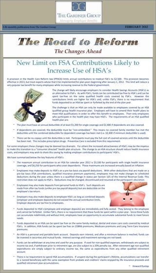 A Bi-monthly publication from The Gardner Group                                                                      February 2012




                                                 The Changes Ahead

            New Limit on FSA Contributions Likely to
                     Increase Use of HSA’s
   A provision in the Health Care Reform law (PPACA) limits annual contributions to medical FSA’s to $2,500. This provision becomes
   effective in 2013, but most experts advise that it be implemented for plan years beginning after January 1, 2012. This limit will reduce a
   very popular tax benefit for many employees while increasing revenue to the Federal government.
                                               The change will likely encourage employers to consider Health Savings Accounts (HSA’s) as
                                               an alternative to FSA’s. As with FSA’s, funds can be contributed tax-free to HSA’s and can be
                                               spent tax-free on the same qualified health costs covered by FSA’s. However the
                                               contributions limits are higher for HSA’s and, unlike FSA’s, there is no requirement that
                                               funds deposited to an HSA be spent or forfeited by the end of the plan year.
                                               The challenge is that an HSA can only be made available to employees covered by an HSA
                                               qualified group health insurance plan. Employers will have to amend their health plans to
                                               meet HSA qualifications in order to offer this benefit to employees. Then only employees
                                               who participate in the health plan may have HSA’s. The requirements of an HSA qualified
                                               health plan are:
         ~ The plan must have an annual deductible of at least $1,200 for single coverage and $2,400 if dependents are also covered.
         ~ If dependents are covered, the deductible must be “non-embedded.” This means no covered family member has met the
           deductible until the combined deductible for dependent coverage has been met (i.e. $2,400 if minimum deductible is used).
         ~ There can be no copays until the deductible is met. Participants must pay the full cost of covered services until the deductible
           has been met. This includes prescription drugs. Preventive Care is excluded from this requirement.
   For some employers these changes may be deemed too dramatic. For others the increased attractiveness of HSA’s may be the impetus
   to make this transition to a “consumer directed” health plan structure. The change to an HSA structure should reduce health insurance
   costs, and employers may wish to share this saving by making employer contributions to participants’ HSA’s.
   We have summarized below the key features of HSA’s:
         ~ The maximum annual contribution to an HSA for calendar year 2012 is $3,100 for participants with single health insurance
           coverage, and $6,250 for participants who cover dependents. These maximums are increased annually based on inflation.
         ~ Employees may make deposits to HSA’s on a pre-tax basis via payroll deductions. With other deductions that are made on a
           pre-tax basis (FSA contributions, qualified insurance premium payments), employees may not make changes to scheduled
           deductions during the year unless there is a qualified change in status per Section 125 of the Internal Revenue Code. This
           restriction does not apply to HSA’s. Deductions may be changed, discontinued and resumed at the participant’s discretion.

         ~ Employees may also make deposits from personal funds to HSA’s. Such deposits are
           made from after tax funds (unlike pre-tax payroll deposits) but are deductible on the
           employee’s tax return.

         ~ Employers may also make deposits to employee HSA’s as long as combined deposits
           (employer and employee deposits) do not exceed the annual contribution limits.
           Employer deposits are tax free to employees.

         ~ Funds deposited to HSA’s (employee and employer deposits) are immediately and fully vested. They belong to the employee
           and cannot be forfeited. Unlike FSA’s, there is no requirement that these funds be spent within a plan year. Since these funds
           can accumulate indefinitely and without limit, employees have an opportunity to accumulate substantial funds to meet future
           needs.
         ~ Funds deposited to an HSA can be spent tax free on the same family medical, dental and vision care costs covered by medical
           FSA’s. In addition, HSA funds can be spent tax free on COBRA premiums, Medicare premiums and Long Term Care Insurance
           premiums.
         ~ An HSA is a personal and portable bank account. Deposits earn interest, and after a minimum balance is reached, funds can
           be invested in securities and mutual funds. Interest earnings and investment earnings are not taxed.
         ~ Funds can be withdrawn at any time and used for any purpose. If used for non-qualified expenses, withdrawals are subject to
           income tax and, if withdrawn prior to retirement age, are also subject to a 20% penalty tax. After retirement age non-qualified
           expenditures are simply subject to ordinary income tax, the same as expenditures from any other qualified retirement
           account.
         ~ There is no requirement to spend HSA accumulations. If unspent during the participant’s lifetime, accumulations can transfer
           to a named beneficiary with the same exemption from probate and creditors’ claims enjoyed by life insurance proceeds and
           qualified retirement plan accumulations.
                                                                                                                   ~ Howard Dunlap
 