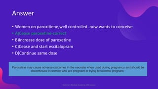 Answer
• Women on paroxitiene,well controlled .now wants to conceive
• A)Cease paroxetine-correct
• B)Increase dose of par...