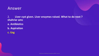 Answer
2. Liver cyst given. Liver enzymes raised. What to do next ?
shahriar amc
a. Antibiotics
b. Aspiration
c. Usg
Shahr...