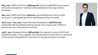 2
May, 2017:CBDO and Partner @Mangosoft. Outsourcing&Offshoring company
with technical expertise in web and mobile development servingcustomers
worldwide.
May, 2017:CBDO and Partner @Kevuru, game development and art studio
focusing on creating great games for topcompanies all our the world.
April, 2015 – may, 2017: Head of Business Development @QATestLab,
independent QA and software testing provider, the company with 7 offices in
Ukraine and 100+ clients all over the world.
2008 – 2014: Managing Partner @Daytrader, b2c segment, access to NYSE and
NASDAQ re-seller. In 2012 together with the development team from Lviv launched
first Ukrainian trading platform with access to international stock exchanges.
 
