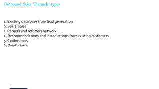9
Outbound Sales Channels: types
1. Existing data base from lead generation
2. Social sales
3. Parners and referrers network
4. Recommendations and introductions from existing customers
5. Conferences
6. Road shows
 