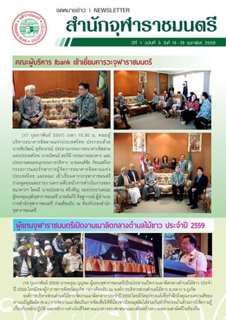 จดหมายข่าว | NEWSLETTER
ส�ำนักจุฬาราชมนตรีปีที่ 1 ฉบับที่ 3 วันที่ 16 -29 กุมภาพันธ์ 2559
(17 กุมภาพันธ์ 2557) เวลา 15.30 น. คณะผู้
บริหารธนาคารอิสลามแห่งประเทศไทย ประกอบด้วย
นายชัยวัฒน์ อุทัยวรรณ์ ประธานกรรมการธนาคารอิสลาม
แห่งประเทศไทย นายนิพนธ์ ฮะกีมี กรรมการธนาคาร และ
ประธานคณะอนุกรรมการบริหาร นายมนต์ชัย รัตนเสถียร
กรรมการและรักษาการผู้จัดการธนาคารอิสลามแห่ง
ประเทศไทย และคณะ เข้าเยี่ยมคารวะจุฬาราชมนตรี
ร่วมพูดคุยและรายงานความคืบหน้าการด�ำเนินงานของ
ธนาคารฯ โดยมี นายประสาน ศรีเจริญ รองประธานคณะ
ผู้ทรงคุณวุฒิจุฬาราชมนตรี นายคัมภีร์ ดิษฐากรณ์ ผู้อ�ำนวย
การส�ำนักจุฬาราชมนตรี ร่วมต้อนรับ ณ ห้องรับรองส�ำนัก
จุฬาราชมนตรี
คณะผู้บริหาร Ibank เข้าเยี่ยมคารวะจุฬาราชมนตรี
(19 กุมภาพันธ์ 2559) นายอรุณ บุญชม ผู้แทนจุฬาราชมนตรีเป็นประธานเปิดงานเมาลิดกลางต�ำบลไม้ขาว ประจ�ำ
ปี 2559 โดยมีรองผู้ว่าราชการจังหวัดภูเก็ต กล่าวต้อนรับ ณ องค์การบริหารส่วนต�ำบลไม้ขาว อ.ถลาง จ.ภูเก็ต
องค์การบริหารส่วนต�ำบลไม้ขาวจัดงานเมาลิดกลางประจ�ำปี2559โดยมีวัตถุประสงค์เพื่อร�ำลึกถึงคุณงามความดีของ
ท่านนบีมูฮัมมัด (ซ.ล.) การจัดงานเมาลิดเป็นการจัดเพื่อให้พี่น้องชาวไทยมุสลิมได้ร่วมกันท�ำกิจกรรมในด้านการให้ความรู้
เกี่ยวกับหลักปฏิบัติ และหลักการด�ำเนินชีวิตตามแนวทางของศาสนาและเสริมสร้างความสมานสามัคคีในท้องถิ่น
ผู้แทนจุฬาราชมนตรีเปิดงานเมาลิดกลางต�ำบลไม้ขาว ประจ�ำปี 2559
 