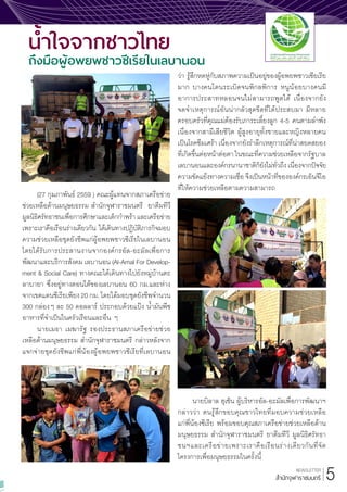 NEWSLETTER
ส�ำนักจุฬาราชมนตรี
(27 กุมภาพันธ์ 2559 ) คณะผู้แทนจากสภาเครือข่าย
ช่วยเหลือด้านมนุษยธรรม ส�ำนักจุฬาราชมนตรี ยาตีมทีวี
มูลนิธิศรัทธาชนเพื่อการศึกษาและเด็กก�ำพร้า และเครือข่าย
เพราะเราคือเรือนร่างเดียวกัน ได้เดินทางปฏิบัติภารกิจมอบ
ความช่วยเหลือชุดยังชีพแก่ผู้อพยพชาวซีเรียในเลบานอน
โดยได้รับการประสานงานจากองค์กรอัล-อะมัลเพื่อการ
พัฒนาและบริการสังคม เลบานอน (Al-Amal For Develop-
ment & Social Care) ทางคณะได้เดินทางไปยังหมู่บ้านตะ
ลาบายา ซึ่งอยู่ทางตอนใต้ของเลบานอน 60 กม.และห่าง
จากเขตแดนซีเรียเพียง 20 กม. โดยได้มอบชุดยังชีพจ�ำนวน
300 กล่องๆ ละ 50 ดอลลาร์ ประกอบด้วยแป้ง น�้ำมันพืช
อาหารที่จ�ำเป็นในครัวเรือนและอื่น ๆ
นายเมธา เมฆารัฐ รองประธานสภาเครือข่ายช่วย
เหลือด้านมนุษยธรรม ส�ำนักจุฬาราชมนตรี กล่าวหลังจาก
แจกจ่ายชุดยังชีพแก่พี่น้องผู้อพยพชาวซีเรียที่เลบานอน
ว่า รู้สึกหดหู่กับสภาพความเป็นอยู่ของผู้อพยพชาวเซียเรีย
มาก บางคนโดนระเบิดจนพิกลพิการ หนูน้อยบางคนมี
อาการประสาทหลอนจนไม่สามารถพูดได้ เนื่องจากยัง
จดจ�ำเหตุการณ์อันน่ากลัวสุดขีดที่ได้ประสบมา มีหลาย
ครอบครัวที่คุณแม่ต้องรับภาระเลี้ยงลูก 4-5 คนตามล�ำพัง
เนื่องจากสามีเสียชีวิต ผู้สูงอายุทั้งชายและหญิงหลายคน
เป็นโรคซึมเศร้า เนื่องจากยังร�ำลึกเหตุการณ์ที่น่าสยดสยอง
ที่เกิดขึ้นต่อหน้าต่อตา ในขณะที่ความช่วยเหลือจากรัฐบาล
เลบานอนและองค์กรนานาชาติก็ยังไม่ทั่วถึง เนื่องจากปัจจัย
ความขัดแย้งทางความเชื่อ จึงเป็นหน้าที่ขององค์กรเอ็นจีโอ
ที่ให้ความช่วยเหลือตามความสามารถ
นายบิลาล ฮุเซ็น ผู้บริหารอัล-อะมัลเพื่อการพัฒนาฯ
กล่าวว่า ตนรู้สึกขอบคุณชาวไทยที่มอบความช่วยเหลือ
แก่พี่น้องซีเรีย พร้อมขอบคุณสภาเครือข่ายช่วยเหลือด้าน
มนุษยธรรม ส�ำนักจุฬาราชมนตรี ยาตีมทีวี มูลนิธิศรัทธา
ชนฯและเครือข่ายเพราะเราคือเรือนร่างเดียวกันที่จัด
โครงการเพื่อมนุษยธรรมในครั้งนี้
น�้ำใจจากชาวไทย
ถึงมือผู้อพยพชาวซีเรียในเลบานอน
5
 