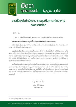 NEWSLETTER
ส�ำนักจุฬาราชมนตรี
ฟัตวา
จุฬาราชมนตรี
ฟัตวา
จุฬาราชมนตรี
สารที่มีแหล่งก�ำเนิดมาจากมนุษย์ในการผลิตอาหาร
เพื่อการบริโภค
ค�ำวินิจฉัย
กรณีของเส้นผมหรือขนของมนุษย์นั้น ในมัซฮับอัช-ชาฟิอีย์มี 2 ค�ำกล่าว ได้แก่
หนึ่ง ถือว่าเป็นนะญิสตามทัศนะที่ถูกต้องของนักวิชาการสังกัดมัซฮับอัช-ชาฟิอีย์ชาวอิรักซึ่งถือว่า
เป็นค�ำกล่าวที่เลื่องลือที่สุดใน 2 ค�ำกล่าว
สอง ถือว่าเป็นสิ่งที่สะอาดตามทัศนะที่ถูกต้องของนักวิชาการสังกัดมัซฮับอัช-ชาฟิอีย์ชาวคุรอสาน ซึ่ง
ค�ำกล่าวที่ 2 นี้ถูกบันทึกเป็นตัวบทไว้ในเกาว์ลุนญะดีดของอิหม่ามอัช-ชาฟิอีย์ ดังที่เจ้าของต�ำราอัล-ฮาวีย์
กล่าวไว้ และอิหม่ามอัน-นะวาวีย์ ระบุว่าเป็นทัศนะที่ถูกต้องเพราะมีรายงานเศาะฮีห์จากอิหม่ามอัช-ชาฟิอีย์
ว่าท่านได้กลับค�ำวินิจฉัยที่เคยกล่าวว่า ขนหรือผมของมนุษย์เป็นนะญิส และบรรดาปวงปราชญ์ก็มีทัศนะว่า
ขนหรือผมของมนุษย์เป็นสิ่งที่สะอาด (1)
ดังนั้น เส้นผมหรือขนของมนุษย์จึงเป็นสิ่งที่สะอาดตามทัศนะของปวงปราชญ์ (ญุมฮูรอัล-อุละมาอ์)
และเมื่อมีการน�ำเส้นผมหรือขนของมนุษย์มาผ่านกระบวนการทางเคมี เพื่อสกัดกรดอามิโน เช่น ที่พบใน
อุตสาหกรรมการผลิตแป้งก็ยังเป็นสิ่งที่สะอาด และไม่ถือว่าแป้งที่ถูกผลิตออกมานั้นปนเปื้อนนะญิสแต่
อย่างใด แต่ไม่อนุญาตให้ใช้ในการบริโภค ทั้งนี้เพราะถือว่าสารสกัดที่ได้มานั้น มีที่มาจากเส้นผมหรือขน
ของมนุษย์
อาศิส พิทักษ์คุมพล
จุฬาราชมนตรี
7ที่มา : ค�ำวินิจฉัย (ฟัตวา) จุฬาราชมนตรี ที่ 1/2556 หนังสือรวมค�ำวินิจฉัย (ฟัตวา) จุฬาราชมนตรี
(1) อัล-มัจญมูอ์ ชัรฮุลมุฮัซซับ; อัน-นะวาวีย์ : 1/286
 