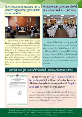 เจ้าของ : ส�ำนักจุฬาราชมนตรี ศูนย์บริหารกิจการศาสนาอิสลามแห่งชาติ เฉลิมพระเกียรติ ถนนคลองเก้า แขวงคลองสิบ
เขตหนองจอก กรุงเทพมหานคร 10530 โทรศัพท์ : 0-2949-4278, 0-2949-4312, 0-29494288 โทรสาร : 0-2949-4220
เวปไซต์ : www.skthai.org e-mail : skthai1431@hotmail.com
ประกาศฯ เรื่อง ดูดวงจันทร์เพื่อก�ำหนดวันที่ 1 เดือนยะมาดิ้ลอาเคร ฮ.ศ.1437
เพื่อให้การก�ำหนด วันที่ 1 เดือนยะมาดิ้ลอาเคร
ฮิจเราะห์ศักราช 1437 เป็นไปด้วยความเรียบร้อย จึงประกาศ
ให้พี่น้องชาวไทยมุสลิมทั่วประเทศดูดวงจันทร์ ในวันพุธที่ 9
มีนาคม 2559 เวลาหลังดวงอาทิตย์ลับขอบฟ้า
หากในวันและเวลาดังกล่าวมีผู้เห็นดวงจันทร์โปรดแจ้งกลับไปยังส�ำนักงาน
คณะกรรมการอิสลามประจ�ำจังหวัด เพื่อคณะกรรมการอิสลามประจ�ำจังหวัดจัก
ได้ตรวจสอบและรายงานผลการดูดวงจันทร์ดังกล่าวไปยังจุฬาราชมนตรี เพื่อ
ออกประกาศแจ้งให้พี่น้องมุสลิมได้ทราบโดยทั่วกันต่อไป
(26 กุมภาพันธ์ 2559) นายฮุซามมุดดีน ริฎอ ทูต
วัฒนธรรม สถานเอกอัครราชทูตสาธารณรัฐอาหรับอียิปต์
ประจ�ำประเทศไทย ได้เข้าหารือและตรวจความพร้อมของ
สถานที่ เพื่อจัดสอบคัดเลือกนักเรียนทุนของมหาวิทยา
ลัยอัล-อัซฮาร เพื่อน�ำเสนอต่อ ฯพณฯเอกอัครราชทูต
สาธารณรัฐอาหรับอียิปต์ ประจ�ำประเทศไทย พิจารณา
อนุมัติ โดยมีนายคัมภีร์ ดิษฐากรณ์ ผู้อ�ำนวยการส�ำนัก
จุฬาราชมนตรีพร้อมด้วยนายสมชายเจ๊ะวังมารองผู้อ�ำนวย
การส�ำนักจุฬาราชมนตรี และอนุกรรมการฝ่ายการศึกษา
ส�ำนักงานคณะกรรมการกลางอิสลามแห่งประเทศไทย ร่วม
ต้อนรับ
ให้การต้อนรับทูตวัฒนธรรม สถาน
เอกอัครราชทูตสาธารณรัฐอาหรับอียิปต์
ประจ�ำประเทศไทย
(25 กุมภาพันธ์ 2559) เวลา 16.00 น. นายสุวรณดี
ยูโซ๊ะเหม เป็นผู้แทนส�ำนักจุฬาราชมนตรี ร่วมประชุม
คณะอนุกรรมการประชาสัมพันธ์กิจการฮัจย์ ครั้งที่ 3
ประจ�ำปี 2559 โดยมี นายกฤษศญพงษ์ ศิริ อธิบดีกรม
การศาสนา เป็นประธานในที่ประชุม ซึ่งมี ผู้ทรงคุณวุฒิ
ผู้แทนหน่วยงานที่เกี่ยวข้อง ผู้บริหาร และเจ้าหน้าที่กรม
การศาสนา เข้าร่วมในการประชุม ณ ห้องประชุมกรมการ
ศาสนา ชั้น 12
ประชุมคณะอนุกรรมการประชาสัมพันธ์
กิจการฮัจย์ ครั้งที่ 3 ประจ�ำปี 2559
 