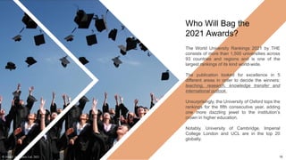Who Will Bag the
2021 Awards?
The World University Rankings 2021 by THE
consists of more than 1,500 universities across
93 countries and regions and is one of the
largest rankings of its kind world-wide.
The publication looked for excellence in 5
different areas in order to decide the winners:
teaching, research, knowledge transfer and
international outlook.
Unsurprisingly, the University of Oxford tops the
rankings for the fifth consecutive year, adding
one more dazzling jewel to the institution’s
crown in higher education.
Notably, University of Cambridge, Imperial
College London and UCL are in the top 20
globally.
© AH&Z Associates Ltd. 2021 15
 