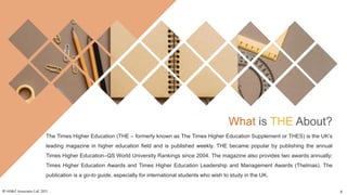 What is THE About?
The Times Higher Education (THE – formerly known as The Times Higher Education Supplement or THES) is the UK’s
leading magazine in higher education field and is published weekly. THE became popular by publishing the annual
Times Higher Education–QS World University Rankings since 2004. The magazine also provides two awards annually:
Times Higher Education Awards and Times Higher Education Leadership and Management Awards (Thelmas). The
publication is a go-to guide, especially for international students who wish to study in the UK.
© AH&Z Associates Ltd. 2021 4
 