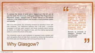University of Glasgow was
the first educational
institution in the United
Kingdom to recognise
their historical roots to
slavery by performing
intensive research on their
past and being open and
transparent about their
findings with everyone.
To address the issues of racial justice happening in the UK and all
over the world, the University of Glasgow initiated “The Programme of
Reparative Justice.” Glasgow aims to shape itself as an educational
institution in the United Kingdom that focuses on and prioritises justice
and equality.
Still in its initial phase, the University envisions to develop it more with
new initiatives. The institutions believes that it will send a positive
message to all their past, present, and future students about owning
its history, no matter how negative it was, and then taking appropriate
action to correct the errors of the past.
The University vows to work tirelessly to represent every student and
work alongside others to help them succeed by distancing themselves
from their past and rebuilding a fair and equal future for all.
Remarks by University of
Glasgow’s Principal and
Vice-Chancellor
(paraphrased).
Why Glasgow?
© AH&Z Associates Ltd. 2021 9
 