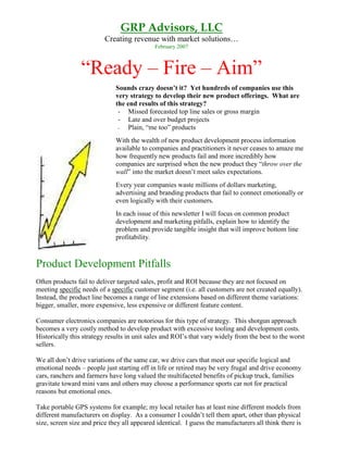 GRP Advisors, LLC
                          Creating revenue with market solutions…
                                             February 2007



                 “Ready – Fire – Aim”
                              Sounds crazy doesn’t it? Yet hundreds of companies use this
                              very strategy to develop their new product offerings. What are
                              the end results of this strategy?
                               - Missed forecasted top line sales or gross margin
                               - Late and over budget projects
                               -   Plain, “me too” products
                              With the wealth of new product development process information
                              available to companies and practitioners it never ceases to amaze me
                              how frequently new products fail and more incredibly how
                              companies are surprised when the new product they “throw over the
                              wall” into the market doesn’t meet sales expectations.
                              Every year companies waste millions of dollars marketing,
                              advertising and branding products that fail to connect emotionally or
                              even logically with their customers.
                              In each issue of this newsletter I will focus on common product
                              development and marketing pitfalls, explain how to identify the
                              problem and provide tangible insight that will improve bottom line
                              profitability.



Product Development Pitfalls
Often products fail to deliver targeted sales, profit and ROI because they are not focused on
meeting specific needs of a specific customer segment (i.e. all customers are not created equally).
Instead, the product line becomes a range of line extensions based on different theme variations:
bigger, smaller, more expensive, less expensive or different feature content.

Consumer electronics companies are notorious for this type of strategy. This shotgun approach
becomes a very costly method to develop product with excessive tooling and development costs.
Historically this strategy results in unit sales and ROI’s that vary widely from the best to the worst
sellers.

We all don’t drive variations of the same car, we drive cars that meet our specific logical and
emotional needs – people just starting off in life or retired may be very frugal and drive economy
cars, ranchers and farmers have long valued the multifaceted benefits of pickup truck, families
gravitate toward mini vans and others may choose a performance sports car not for practical
reasons but emotional ones.

Take portable GPS systems for example; my local retailer has at least nine different models from
different manufacturers on display. As a consumer I couldn’t tell them apart, other than physical
size, screen size and price they all appeared identical. I guess the manufacturers all think there is
 