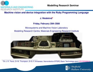 Modelling Research Seminar


     Machine vision and device integration with the Ruby Programming Language

                                                J. Wedekinda

                                        Friday, February 29th 2008
                              Microsystems and Machine Vision Laboratory
                 Modelling Research Centre, Materials Engineering Research Institute




a
    Dr J. R. Travis, Dr M. Thompson, Dr B. P. Amavasai, Nanorobotics EPSRC Basic Technology grant GR/S85696/01
 