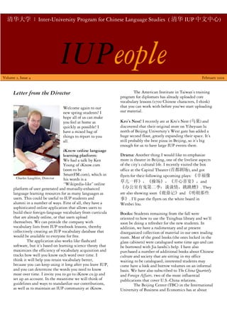 清华大学 | Inter-University Program for Chinese Language Studies ( 清华 IUP 中文中心)
      ft




                                  IUPeople
Volume 2, Issue 4                                                                                                  February 2009


                                                                         The American Institute in Taiwan’s training
      Letter from the Director
                                                                 program for diplomats has already uploaded core
                                                                 vocabulary lessons (2700 Chinese characters, I think)
                                                                 that you can work with before you/we start uploading
                                   Welcome again to our
                                                                 our material.
                                   new spring students! I
                                   hope all of us can make
                                                                 Kro’s Nest! I recently ate at Kro’s Nest (乌巢) and
                                   you feel at home as
                                                                 discovered that their original store on Yiheyuan lu
                                   quickly as possible! I
                                                                 north of Beijing University’s West gate has added a
                                   have a mixed bag of
                                                                 huge second floor, greatly expanding their space. It’s
                                   things to report to you
                                                                 still probably the best pizza in Beijing, so it’s big
                                   all.
                                                                 enough for us to have large IUP events there.
                                     iKnow online language
                                                                 Drama: Another thing I would like to emphasize
                                     learning platform:
                                                                 more is theater in Beijing, one of the liveliest aspects
                                     We had a talk by Ken
                                                                 of the city’s cultural life. I recently visited the box
                                     Young of iKnow.com
                                     (soon to be                 office at the Capital Theater (首都剧场), and got
                                     SmartFM.com), which in      flyers for their following upcoming plays: 《幸福像
        Charles Laughlin, Director   his words is a
                                                                 草儿一样》，《操场》，《开心喜宴》，and
                                     “Wikipedia-like” online
                                                                 《办公室有鬼第二季：谈谈情，跳跳槽》. They
      platform of user generated and mutually-enhanced
                                                                 are also showing soon《鹿鼎记》and 《明朝那些
      language learning resources for as many languages as
      users. This could be useful to IUP students and            事》. I’ll post the flyers on the white board in
      alumni in a number of ways. First of all, they have a      Wenbei lou.
      sophisticated online application that allows users to
      build their foreign-language vocabulary from curricula     Books: Students remaining from the fall were
      that are already online, or that users upload              oriented to how to use the Tsinghua library and we’ll
      themselves. We can provide the company with                soon be doing a refresher for the new students. In
      vocabulary lists from IUP textbook lessons, thereby        addition, we have a rudimentary and at present
      collectively creating an IUP vocabulary database that      disorganized collection of material in our own reading
      would be available to everyone for free.                   room. Most of the good books (the ones locked in the
               The application also works like flashcard         glass cabinets) were catalogued some time ago and can
      software, but it’s based on learning science theory that   be borrowed with Jia laoshi’s help. I have also
      maximizes the efficiency of vocabulary acquisition and     purchased a number of additional books about Chinese
      tracks how well you know each word over time. I            culture and society that are sitting in my office
      think it will help you retain vocabulary better,           waiting to be catalogued; interested students may
      because you can keep using it long after you leave IUP,    come have a look and borrow volumes on an informal
      and you can determine the words you need to know           basis. We have also subscribed to The China Quarterly
      most over time. I invite you to go to iKnow.co.jp and      and Foreign Affairs, two of the most influential
      set up an account. In the meantime we will think of        publications that cover U.S.-China relations.
      guidelines and ways to standardize our contributions,              The Beijing Center (TBC) in the International
      as well as to maintain an IUP community at iKnow.          University of Business and Economics has at about
 