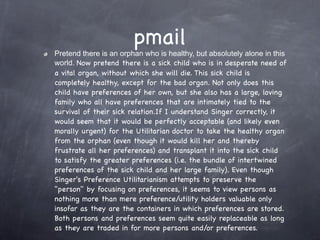 pmail
Pretend there is an orphan who is healthy, but absolutely alone in this
world. Now pretend there is a sick child who is in desperate need of
a vital organ, without which she will die. This sick child is
completely healthy, except for the bad organ. Not only does this
child have preferences of her own, but she also has a large, loving
family who all have preferences that are intimately tied to the
survival of their sick relation.If I understand Singer correctly, it
would seem that it would be perfectly acceptable (and likely even
morally urgent) for the Utilitarian doctor to take the healthy organ
from the orphan (even though it would kill her and thereby
frustrate all her preferences) and transplant it into the sick child
to satisfy the greater preferences (i.e. the bundle of intertwined
preferences of the sick child and her large family). Even though
Singer's Preference Utilitarianism attempts to preserve the
"person" by focusing on preferences, it seems to view persons as
nothing more than mere preference/utility holders valuable only
insofar as they are the containers in which preferences are stored.  
Both persons and preferences seem quite easily replaceable as long
as they are traded in for more persons and/or preferences.
 