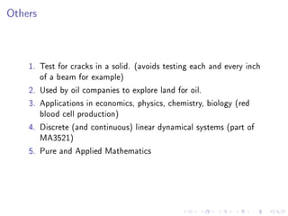 Others



    1. Test for cracks in a solid. (avoids testing each and every inch
       of a beam for example)
    2. Used by oil companies to explore land for oil.
    3. Applications in economics, physics, chemistry, biology (red
       blood cell production)
    4. Discrete (and continuous) linear dynamical systems (part of
       MA3521)
    5. Pure and Applied Mathematics
 