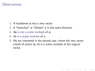 Observations



    1. A transforms u into a new vector.
    2. A stretches or dilates v in the same direction.
    3. Au is not a scalar multiple of u
    4. Av is a scalar multiple of v
    5. We are interested in the second case, where the new vector
       (result of action by A) is a scalar multiple of the original
       vector.
 