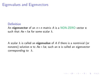 Eigenvalues and Eigenvectors



   Denition
   An eigenvector of an n × n matrix A is a NON-ZERO vector x
   such that Ax = λx for some scalar λ.


   A scalar λ is called an eigenvalue of A if there is a nontrivial (or
   nonzero) solution x to Ax = λx; such an x is called an eigenvector
   corresponding to λ.
 