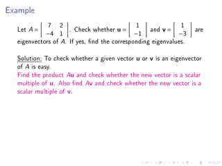 Example
                7   2                         1              1
  Let   A   =           . Check whether u =        and v =        are
                −4 1                          −1             −3
  eigenvectors of A. If yes, nd the corresponding eigenvalues.

  Solution: To check whether a given vector u or v is an eigenvector
  of A is easy.
  Find the product Au and check whether the new vector is a scalar
  multiple of u. Also nd Av and check whether the new vector is a
  scalar multiple of v.
 