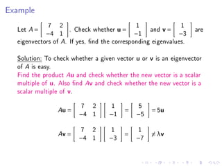 Example
                7   2                          1              1
  Let   A   =            . Check whether u =        and v =        are
                −4 1                           −1             −3
  eigenvectors of A. If yes, nd the corresponding eigenvalues.

  Solution: To check whether a given vector u or v is an eigenvector
  of A is easy.
  Find the product Au and check whether the new vector is a scalar
  multiple of u. Also nd Av and check whether the new vector is a
  scalar multiple of v.

                             7   2     1        5
                    A   u=                 =        = 5u
                             −4 1     −1       −5

                              7 2      1        1
                    A   v=                 =        = λv
                             −4 1     −3       −7
 