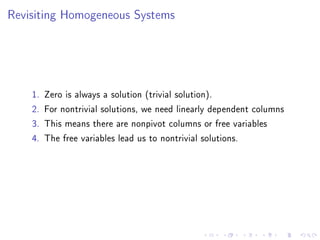 Revisiting Homogeneous Systems




    1.   Zero is always a solution (trivial solution).
    2.   For nontrivial solutions, we need linearly dependent columns
    3.   This means there are nonpivot columns or free variables
    4.   The free variables lead us to nontrivial solutions.
 