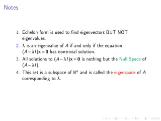 Notes


    1. Echelon form is used to nd eigenvectors BUT NOT
       eigenvalues.
    2. λ is an eigenvalue of A if and only if the equation
       (A − λI )x = 0 has nontrivial solution.
    3. All solutions to (A − λI )x = 0 is nothing but the Null Space of
       (A − λI ).
    4. This set is a subspace of Rn and is called the eigenspace of A
       corresponding to λ.
 