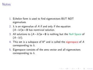 Notes


    1. Echelon form is used to nd eigenvectors BUT NOT
       eigenvalues.
    2. λ is an eigenvalue of A if and only if the equation
       (A − λI )x = 0 has nontrivial solution.
    3. All solutions to (A − λI )x = 0 is nothing but the Null Space of
       (A − λI ).
    4. This set is a subspace of Rn and is called the eigenspace of A
       corresponding to λ.
    5. Eigenspace consists of the zero vector and all eigenvectors
       corresponding to λ.
 