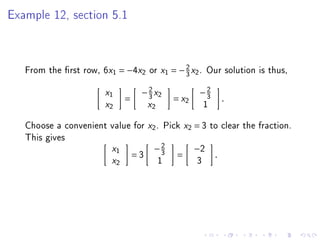 Example 12, section 5.1



   From the rst row, 6x1 = −4x2 or         x1   = − 2 x2 . Our solution is thus,
                                                     3

                      x1          − 2 x2
                                    3                       −2
                                                             3
                             =                   = x2                  .
                      x2              x2                       1

   Choose a convenient value for      x2   . Pick     x2   = 3 to clear the fraction.
   This gives
                        x1             −2
                                        3                  −2
                                 =3               =                .
                        x2                 1               3
 