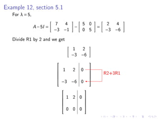 Example 12, section 5.1
   For λ = 5,
                             7       4       5 0          2   4
                A   − 5I =               −           =
                             −3 −1           0 5         −3 −6

   Divide R1 by 2 and we get
                                         1 2
                                         −3 −6
                                                
                              1  2 0
                                                         R2+3R1
                                                 
                                                
                                                
                               −3 −6 0
                                                

                                            
                                  1 2 0 
                                        
                                        
                                     0 0 0
                                        
 