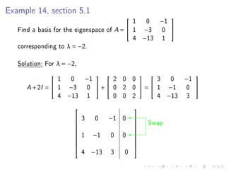 Example 14, section 5.1
                                            1 0 −1
                                                          

   Find a basis for the eigenspace of A =  1 −3 0 
                                            4 −13 1
   corresponding to λ = −2.

   Solution: For λ = −2,

                 1 0 −1        2 0 0       3 0 −1
                                                          

      A + 2I =  1 −3  0  +  0 2 0  =  1 −1 0 
                 4 −13 1       0 0 2       4 −13 3
                                           
                        3    0    −1 0
                                                    Swap
                                            
                                           
                                           
                        1   −1     0   0
                                           
                                            
                                           
                                           
                                           
                           4 −13    3   0
 