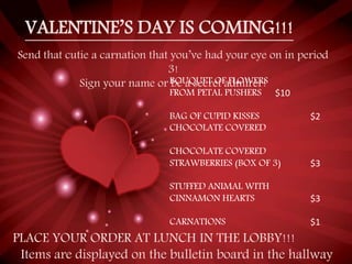 VALENTINE’S DAY IS COMING!!!
Send that cutie a carnation that you’ve had your eye on in period
3!
Sign your name or be a secret admirer!BOUQUET OF FLOWERS
FROM PETAL PUSHERS $10
BAG OF CUPID KISSES $2
CHOCOLATE COVERED
CHOCOLATE COVERED
STRAWBERRIES (BOX OF 3) $3
STUFFED ANIMAL WITH
CINNAMON HEARTS $3
CARNATIONS $1
PLACE YOUR ORDER AT LUNCH IN THE LOBBY!!!
Items are displayed on the bulletin board in the hallway
 