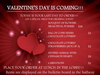 VALENTINE’S DAY IS COMING!!!
TODAY IS YOUR LAST DAY TO ORDER!!!!
GET A SPECIAL TREAT FOR ORDERING TODAY
BOUQUET OF FLOWERS
FROM PETAL PUSHERS $10
BAG OF CUPID KISSES $2
CHOCOLATE COVERED
CHOCOLATE COVERED
STRAWBERRIES (BOX OF 3) $3
STUFFED ANIMAL WITH
CINNAMON HEARTS $3
CARNATIONS $1
PLACE YOUR ORDER AT LUNCH IN THE LOBBY!!!
Items are displayed on the bulletin board in the hallway
 