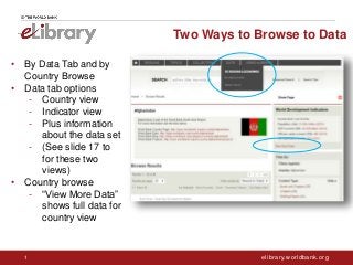 elibrary.worldbank.org1
Two Ways to Browse to Data
• By Data Tab and by
Country Browse
• Data tab options
- Country view
- Indicator view
- Plus information
about the data set
- (See slide 17 to
for these two
views)
• Country browse
- “View More Data”
shows full data for
country view
 