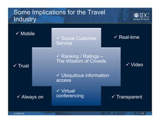 Some Implications for the Travel
Industry

   Mobile
                   Social Customer             Real-time
                 Service

                   Ranking / Ratings –
                 The Wisdom of Crowds
  Trust                                             Video

                   Ubiquitous information
                 access

                   Virtual
    Always on   conferencing                  Transparent


© 2009 IDC                                                   1-10
 