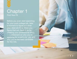 Find Your Fit
Chapter 1
4
Before you even start searching
for your post-college job, take
a moment to figure out what
your ideal job fit is. Once you
figure that out, back it up by
creating your professional story
— a statement on why you’re
applying for a particular job, and
why you’re the best candidate
for the role.
 