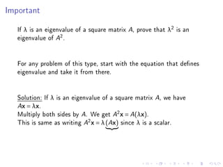Important



   If λ is an eigenvalue of a square matrix A, prove that λ2 is an
   eigenvalue of A2 .


   For any problem of this type, start with the equation that denes
   eigenvalue and take it from there.


   Solution: If λ is an eigenvalue of a square matrix A, we have
   Ax = λx.

   Multiply both sides by A. We get A2 x = A(λx).
   This is same as writing A2 x = λ (Ax) since λ is a scalar.
 