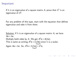 Important



   If λ is an eigenvalue of a square matrix A, prove that λ2 is an
   eigenvalue of A2 .


   For any problem of this type, start with the equation that denes
   eigenvalue and take it from there.


   Solution: If λ is an eigenvalue of a square matrix A, we have
   Ax = λx.

   Multiply both sides by A. We get A2 x = A(λx).
   This is same as writing A2 x = λ (Ax) since λ is a scalar.
   Again Ax = λx. So, A2 x = λ (λx) = λ2 x.
 