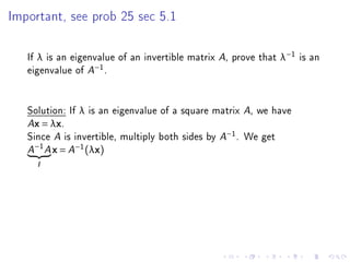 Important, see prob 25 sec 5.1




   If λ is an eigenvalue of an invertible matrix A, prove that λ−1 is an
   eigenvalue of A−1 .


   Solution: If λ is an eigenvalue of a square matrix A, we have
   Ax = λx.

   Since A is invertible, multiply both sides by A−1 . We get
       −1
   A        A   x = A−1 (λx)
       I
 