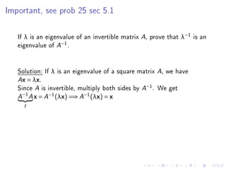 Important, see prob 25 sec 5.1




   If λ is an eigenvalue of an invertible matrix A, prove that λ−1 is an
   eigenvalue of A−1 .


   Solution: If λ is an eigenvalue of a square matrix A, we have
   Ax = λx.

   Since A is invertible, multiply both sides by A−1 . We get
       −1
   A        A   x = A−1 (λx) =⇒ A−1 (λx) = x
       I
 