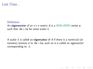 Last Class...




   Denition
   An eigenvector of an n × n matrix A is a NON-ZERO vector x
   such that Ax = λx for some scalar λ.


   A scalar λ is called an eigenvalue of A if there is a nontrivial (or
   nonzero) solution x to Ax = λx; such an x is called an eigenvector
   corresponding to λ.
 