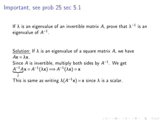 Important, see prob 25 sec 5.1




   If λ is an eigenvalue of an invertible matrix A, prove that λ−1 is an
   eigenvalue of A−1 .


   Solution: If λ is an eigenvalue of a square matrix A, we have
   Ax = λx.

   Since A is invertible, multiply both sides by A−1 . We get
       −1
   A        A   x = A−1 (λx) =⇒ A−1 (λx) = x
       I

   This is same as writing λ(A−1 x) = x since λ is a scalar.
 