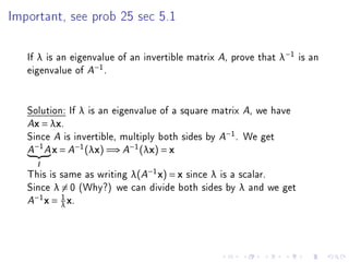 Important, see prob 25 sec 5.1




   If λ is an eigenvalue of an invertible matrix A, prove that λ−1 is an
   eigenvalue of A−1 .


   Solution: If λ is an eigenvalue of a square matrix A, we have
   Ax = λx.

   Since A is invertible, multiply both sides by A−1 . We get
       −1
   A        A   x = A−1 (λx) =⇒ A−1 (λx) = x
       I

   This is same as writing λ(A−1 x) = x since λ is a scalar.
   Since λ = 0 (Why?) we can divide both sides by λ and we get
     −1     1
   A    x = λ x.
 