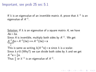 Important, see prob 25 sec 5.1




   If λ is an eigenvalue of an invertible matrix A, prove that λ−1 is an
   eigenvalue of A−1 .


   Solution: If λ is an eigenvalue of a square matrix A, we have
   Ax = λx.

   Since A is invertible, multiply both sides by A−1 . We get
       −1
   A        A   x = A−1 (λx) =⇒ A−1 (λx) = x
       I

   This is same as writing λ(A−1 x) = x since λ is a scalar.
   Since λ = 0 (Why?) we can divide both sides by λ and we get
     −1     1
   A    x = λ x.
          1
   Thus λ or λ−1 is an eigenvalue of A−1 .
 