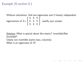 Example 20 section 5.1




   Without calculation, nd one eigenvalue and 2 linearly independent
                         5 5 5
                                

   eigenvectors of A =  5 5 5 . Justify your answer.
                         5 5 5


   Solution: What is special about this matrix? Invertible/Not
   Invertible?
   Clearly not invertible (same rows, columns).
   What is an eigenvalue of A?
 